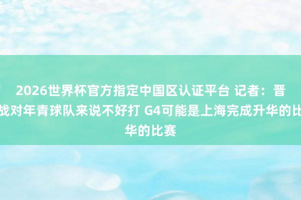 2026世界杯官方指定中国区认证平台 记者：晋级战对年青球队来说不好打 G4可能是上海完成升华的比赛