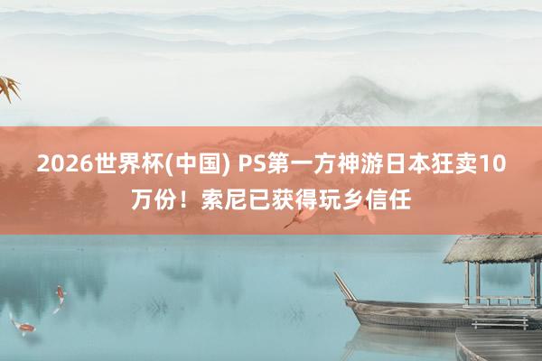 2026世界杯(中国) PS第一方神游日本狂卖10万份！索尼已获得玩乡信任