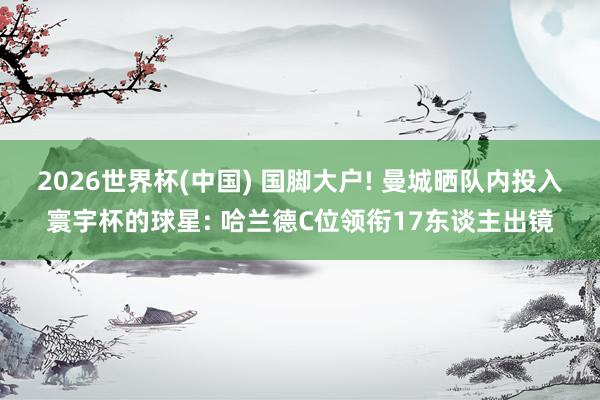 2026世界杯(中国) 国脚大户! 曼城晒队内投入寰宇杯的球星: 哈兰德C位领衔17东谈主出镜