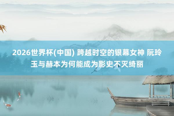 2026世界杯(中国) 跨越时空的银幕女神 阮玲玉与赫本为何能成为影史不灭绮丽