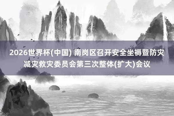 2026世界杯(中国) 南岗区召开安全坐褥暨防灾减灾救灾委员会第三次整体(扩大)会议