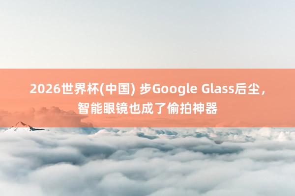 2026世界杯(中国) 步Google Glass后尘，智能眼镜也成了偷拍神器