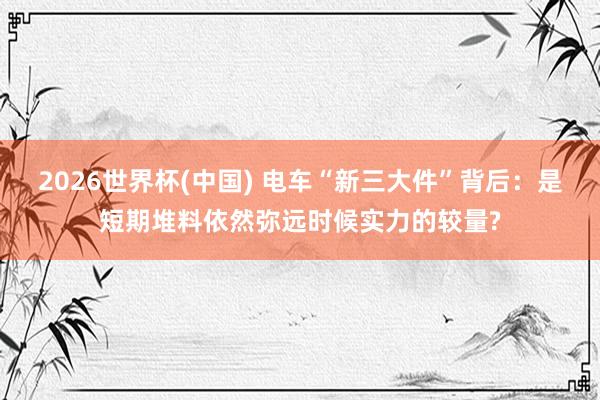 2026世界杯(中国) 电车“新三大件”背后：是短期堆料依然弥远时候实力的较量?