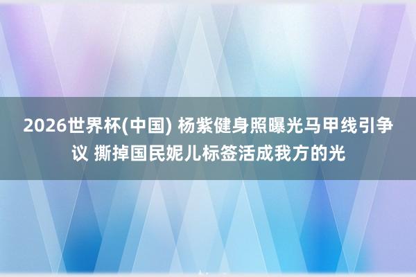 2026世界杯(中国) 杨紫健身照曝光马甲线引争议 撕掉国民妮儿标签活成我方的光