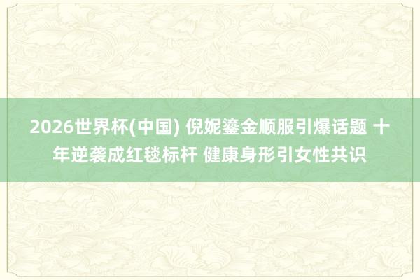 2026世界杯(中国) 倪妮鎏金顺服引爆话题 十年逆袭成红毯标杆 健康身形引女性共识