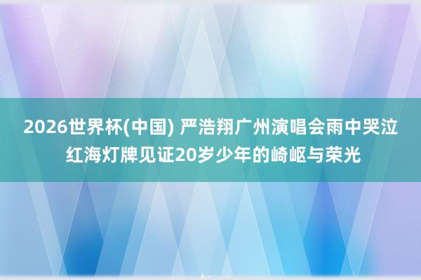 2026世界杯(中国) 严浩翔广州演唱会雨中哭泣 红海灯牌见证20岁少年的崎岖与荣光