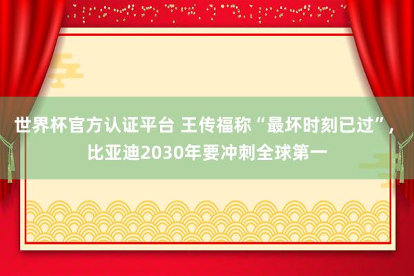 世界杯官方认证平台 王传福称“最坏时刻已过”， 比亚迪2030年要冲刺全球第一