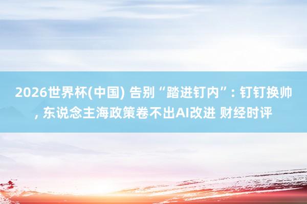 2026世界杯(中国) 告别“踏进钉内”: 钉钉换帅， 东说念主海政策卷不出AI改进 财经时评