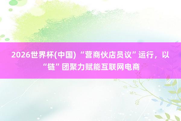 2026世界杯(中国) “营商伙店员议”运行，以“链”团聚力赋能互联网电商