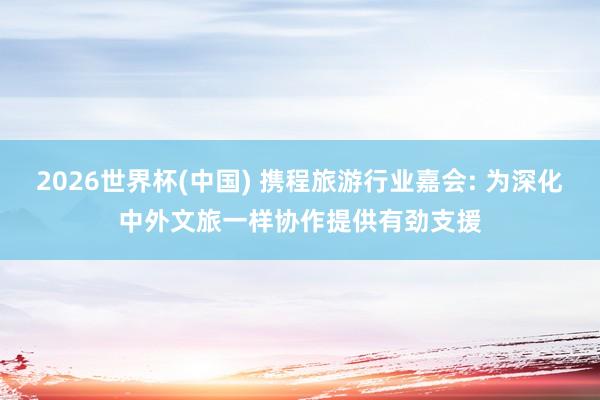 2026世界杯(中国) 携程旅游行业嘉会: 为深化中外文旅一样协作提供有劲支援