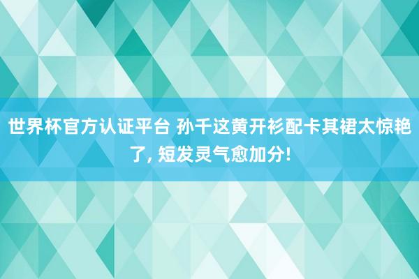 世界杯官方认证平台 孙千这黄开衫配卡其裙太惊艳了，<a href=