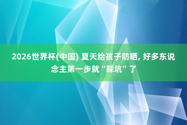 2026世界杯(中国) 夏天给孩子防晒， 好多东说念主第一步就“踩坑”了