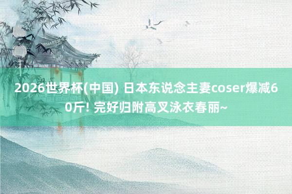 2026世界杯(中国) 日本东说念主妻coser爆减60斤! 完好归附高叉泳衣春丽~