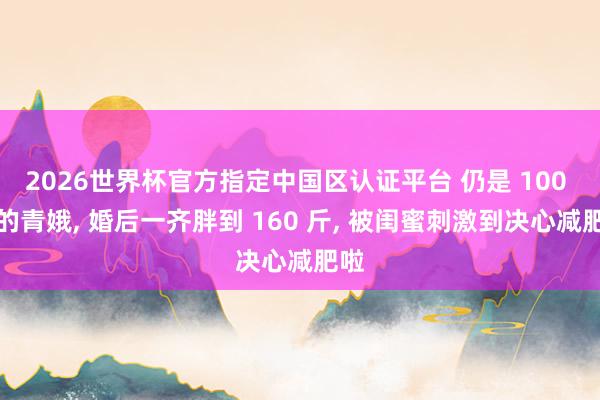 2026世界杯官方指定中国区认证平台 仍是 100 斤的青娥, 婚后一齐胖到 160 斤, 被闺蜜刺激到决心减肥啦