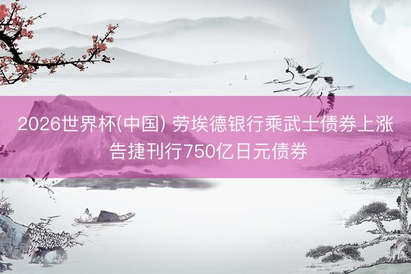 2026世界杯(中国) 劳埃德银行乘武士债券上涨 告捷刊行750亿日元债券