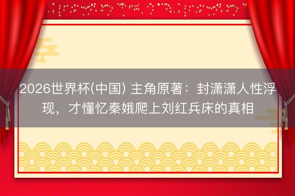 2026世界杯(中国) 主角原著：封潇潇人性浮现，才懂忆秦娥爬上刘红兵床的真相