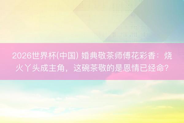 2026世界杯(中国) 婚典敬茶师傅花彩香：烧火丫头成主角，这碗茶敬的是恩情已经命？