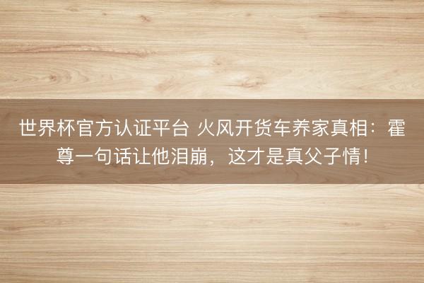 世界杯官方认证平台 火风开货车养家真相：霍尊一句话让他泪崩，这才是真父子情！