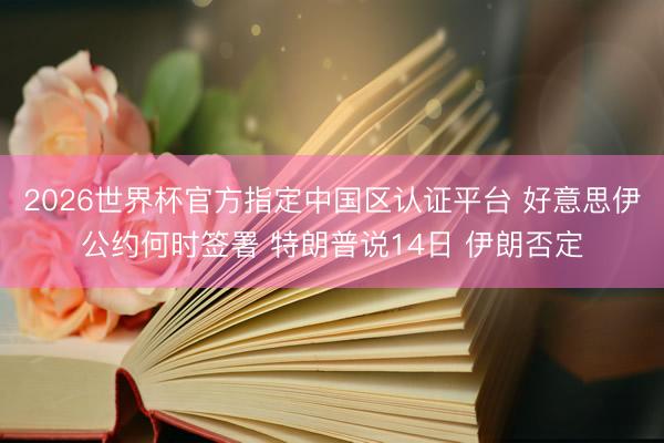 2026世界杯官方指定中国区认证平台 好意思伊公约何时签署 特朗普说14日 伊朗否定