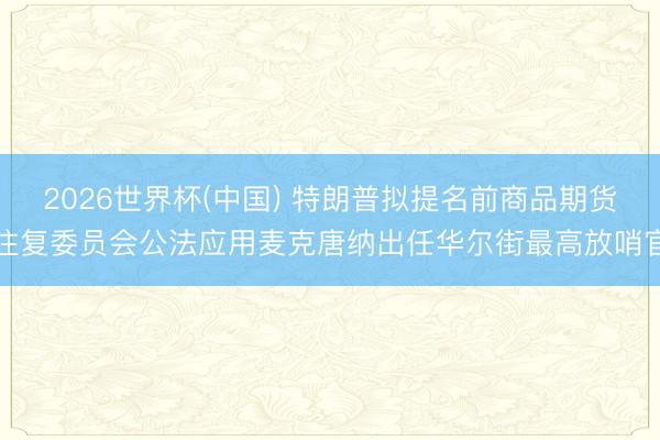 2026世界杯(中国) 特朗普拟提名前商品期货往复委员会公法应用麦克唐纳出任华尔街最高放哨官