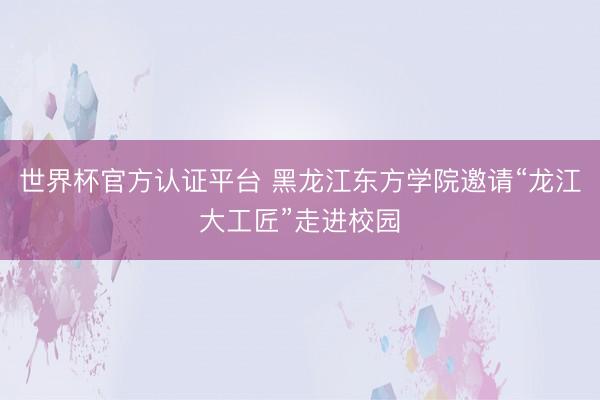 世界杯官方认证平台 黑龙江东方学院邀请“龙江大工匠”走进校园