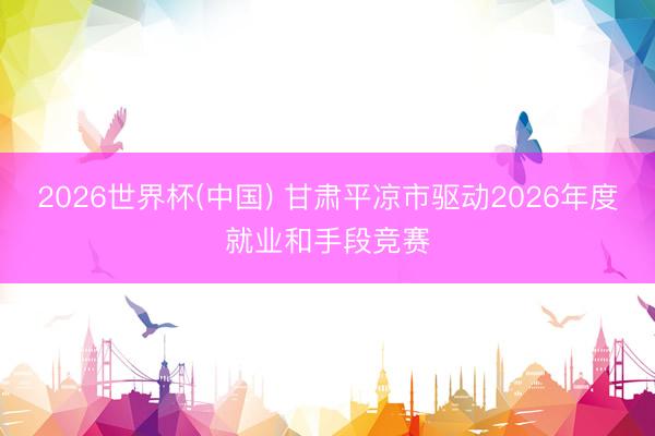 2026世界杯(中国) 甘肃平凉市驱动2026年度就业和手段竞赛