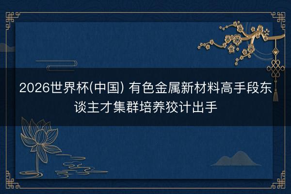 2026世界杯(中国) 有色金属新材料高手段东谈主才集群培养狡计出手
