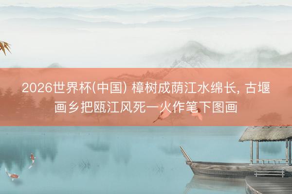 2026世界杯(中国) 樟树成荫江水绵长, 古堰画乡把瓯江风死一火作笔下图画