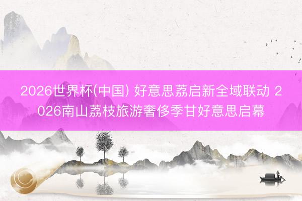 2026世界杯(中国) 好意思荔启新全域联动 2026南山荔枝旅游奢侈季甘好意思启幕