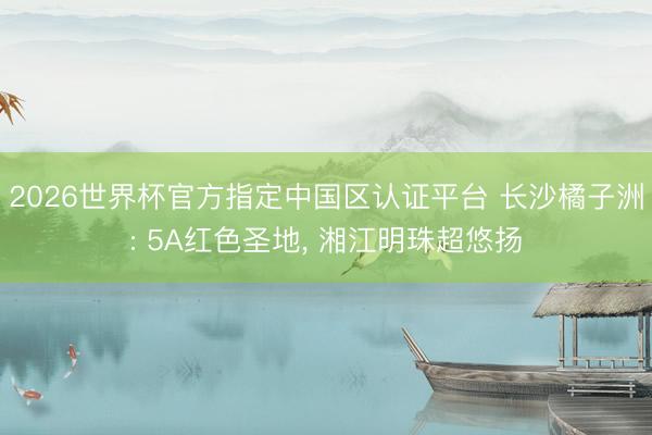 2026世界杯官方指定中国区认证平台 长沙橘子洲: 5A红色圣地， 湘江明珠超悠扬