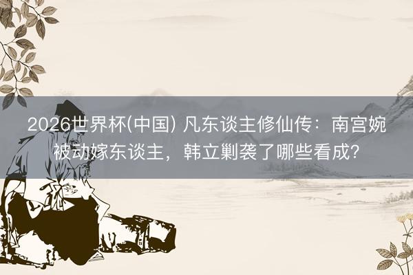 2026世界杯(中国) 凡东谈主修仙传：南宫婉被动嫁东谈主，韩立剿袭了哪些看成？