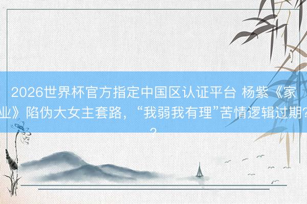2026世界杯官方指定中国区认证平台 杨紫《家业》陷伪大女主套路，“我弱我有理”苦情逻辑过期？