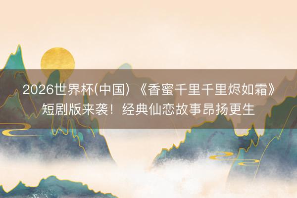 2026世界杯(中国) 《香蜜千里千里烬如霜》短剧版来袭！经典仙恋故事昂扬更生