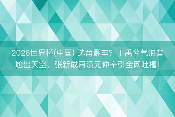 2026世界杯(中国) 选角翻车？丁禹兮气泡音尬出天空，张新成再演元仲辛引全网吐槽！