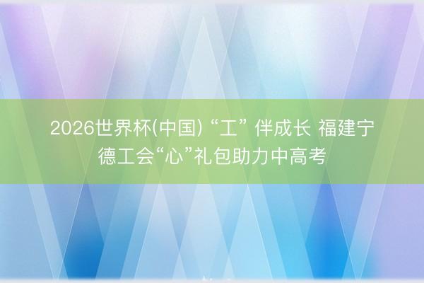 2026世界杯(中国) “工” 伴成长 福建宁德工会“心”礼包助力中高考