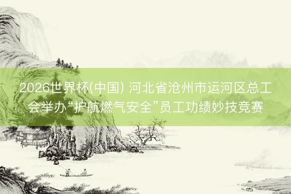 2026世界杯(中国) 河北省沧州市运河区总工会举办“护航燃气安全”员工功绩妙技竞赛