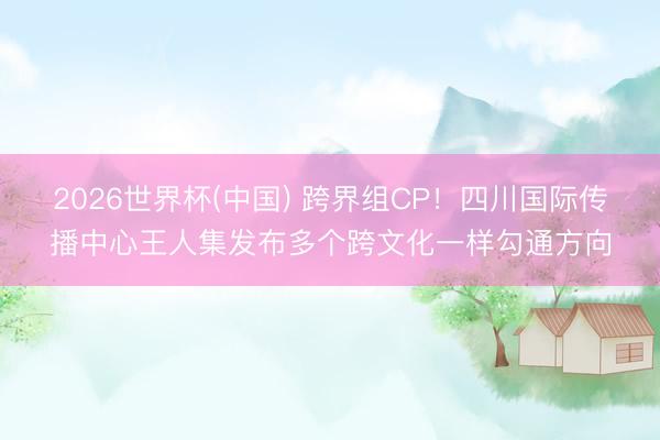 2026世界杯(中国) 跨界组CP！四川国际传播中心王人集发布多个跨文化一样勾通方向