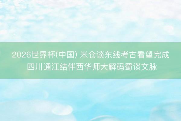 2026世界杯(中国) 米仓谈东线考古看望完成 四川通江结伴西华师大解码蜀谈文脉