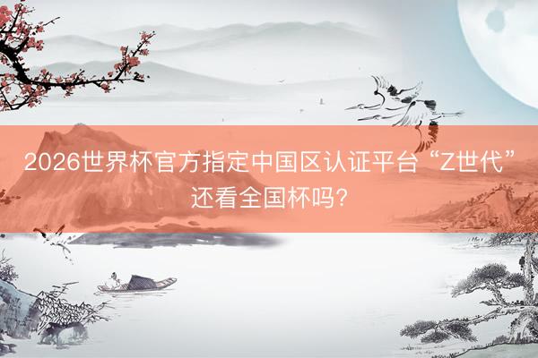 2026世界杯官方指定中国区认证平台 “Z世代”还看全国杯吗?