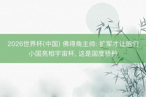 2026世界杯(中国) 佛得角主帅: 扩军才让咱们小国亮相宇宙杯， 这是国度骄矜