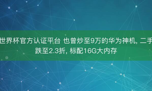世界杯官方认证平台 也曾炒至9万的华为神机， 二手跌至2.3折， 标配16G大内存