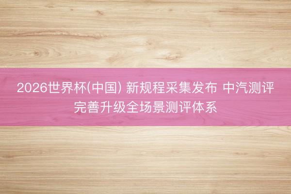 2026世界杯(中国) 新规程采集发布 中汽测评完善升级全场景测评体系