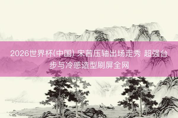 2026世界杯(中国) 宋茜压轴出场走秀 超强台步与冷感造型刷屏全网