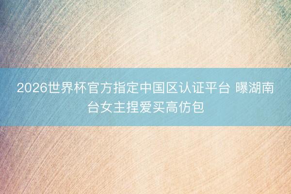2026世界杯官方指定中国区认证平台 曝湖南台女主捏爱买高仿包