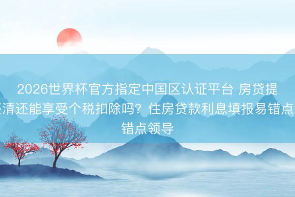 2026世界杯官方指定中国区认证平台 房贷提前还清还能享受个税扣除吗?住房贷款利息填报易错点领导