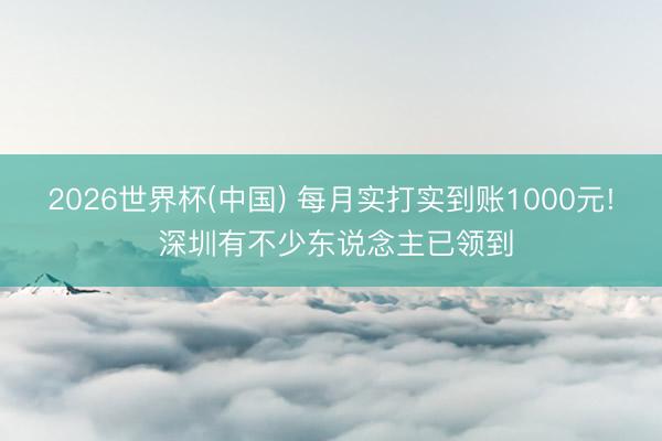 2026世界杯(中国) 每月实打实到账1000元! 深圳有不少东说念主已领到