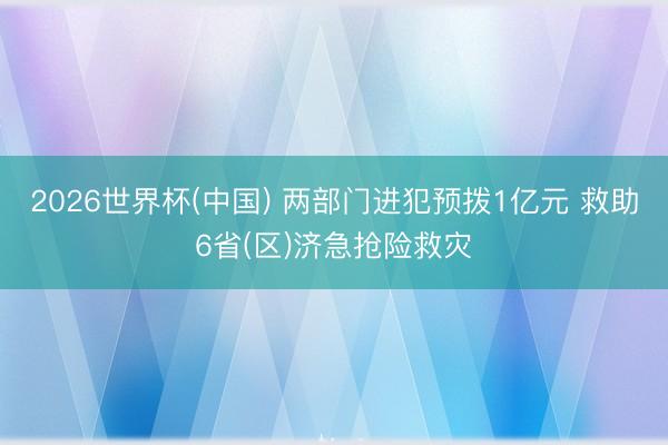 2026世界杯(中国) 两部门进犯预拨1亿元 救助6省(区)济急抢险救灾