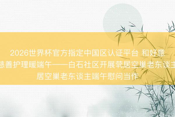 2026世界杯官方指定中国区认证平台 和好意思白石传柔柔慈善护理暖端午——白石社区开展茕居空巢老东谈主端午慰问当作