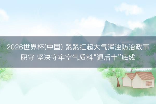 2026世界杯(中国) 紧紧扛起大气浑浊防治政事职守 坚决守牢空气质料“退后十”底线