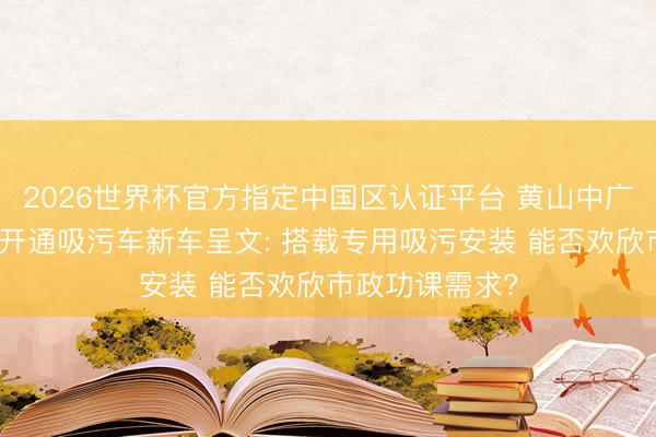 2026世界杯官方指定中国区认证平台 黄山中广泰中徽特诚牌开通吸污车新车呈文: 搭载专用吸污安装 能否欢欣市政功课需求?